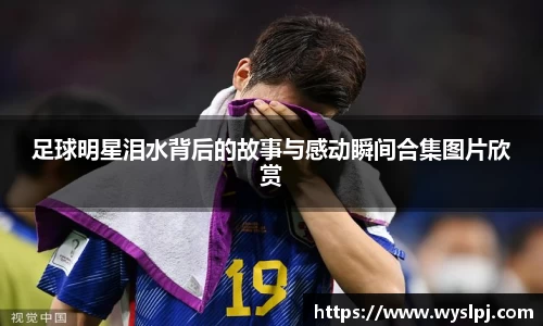 足球明星泪水背后的故事与感动瞬间合集图片欣赏