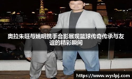 奥拉朱旺与姚明携手合影展现篮球传奇传承与友谊的精彩瞬间